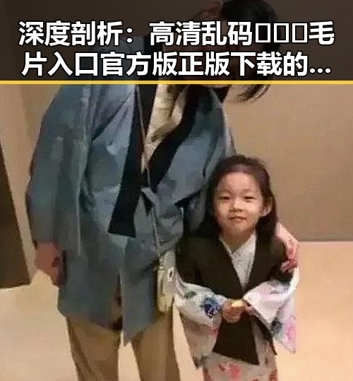 深度剖析：高清乱码🔞❌♋毛片入口官方版正版下载的现状与未来