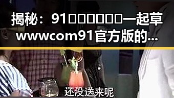 揭秘：91🍆🍑🔞❌❌❌一起草wwwcom91官方版的真实内幕
