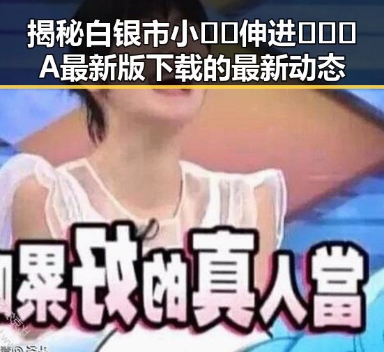 揭秘白银市小🐔🐔伸进🈲🔞🔞A最新版下载的最新动态