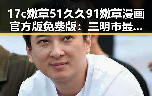 17c嫩草51久久91嫩草漫画官方版免费版：三明市最新资源介绍