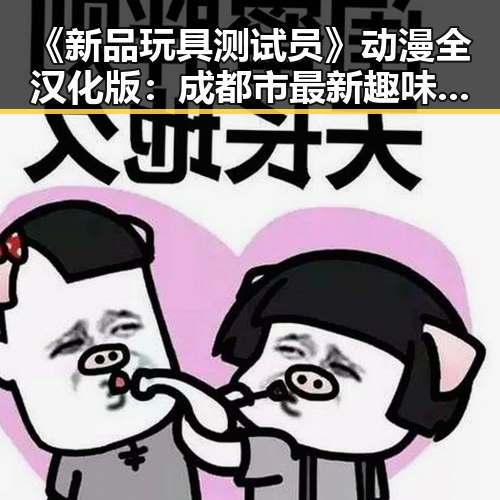 《新品玩具测试员》动漫全汉化版：成都市最新趣味体验推荐