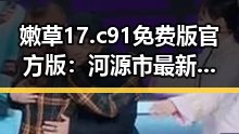 嫩草17.c 91免费版官方版：河源市最新动态解析
