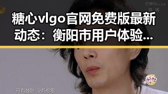 糖心vlgo官网免费版最新动态：衡阳市用户体验持续提升
