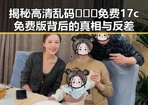 揭秘高清乱码🔞❌♋免费17c免费版背后的真相与反差