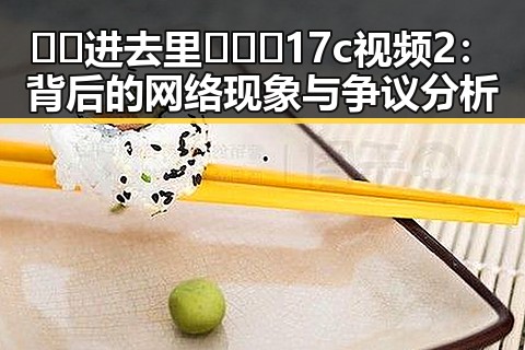 🔞🍌进去里❌❌❌17c视频2:背后的网络现象与争议分析