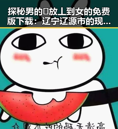 探秘男的🈚放丄到女的免费版下载:辽宁辽源市的现状与趋势