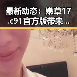 最新动态：嫩草17.c 91官方版带来的精彩体验
