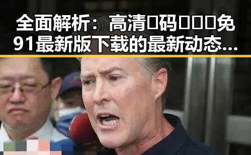 全面解析:高清🈚码🔞❌♋免91最新版下载的最新动态与风险