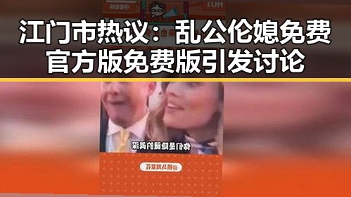 江门市热议：乱公伦媳免费官方版免费版引发讨论