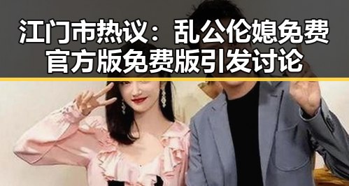 江门市热议：乱公伦媳免费官方版免费版引发讨论