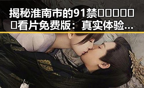 揭秘淮南市的91禁🍆🍑🔞❌❌❌看片免费版：真实体验与注意事项