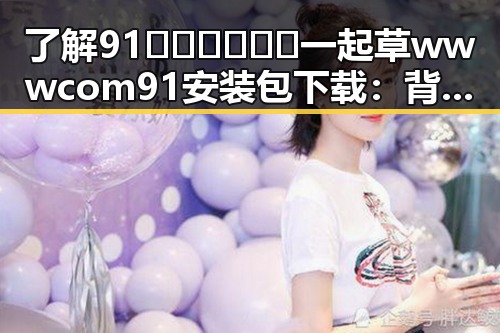 了解91🍆🍑🔞❌❌❌一起草wwwcom91安装包下载：背后的动态与现状