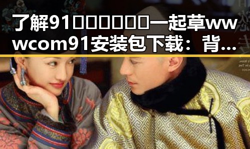 了解91🍆🍑🔞❌❌❌一起草wwwcom91安装包下载:背后的动态与现状