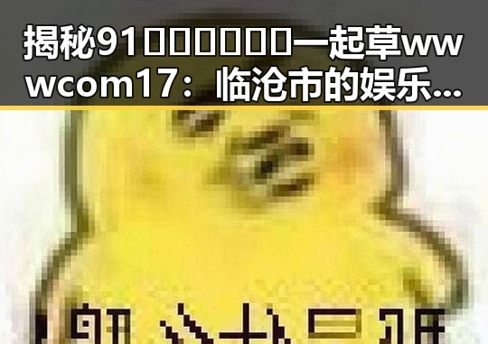 揭秘91🍆🍑🔞❌❌❌一起草wwwcom17：临沧市的娱乐圈吃瓜趣闻