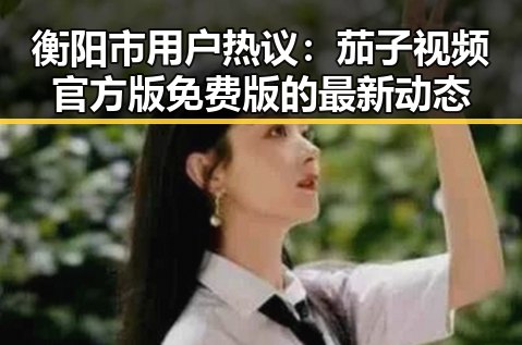 衡阳市用户热议：茄子视频官方版免费版的最新动态