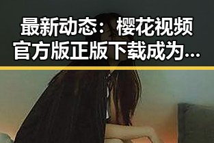 最新动态：樱花视频官方版正版下载成为崇左市年轻人的新宠
