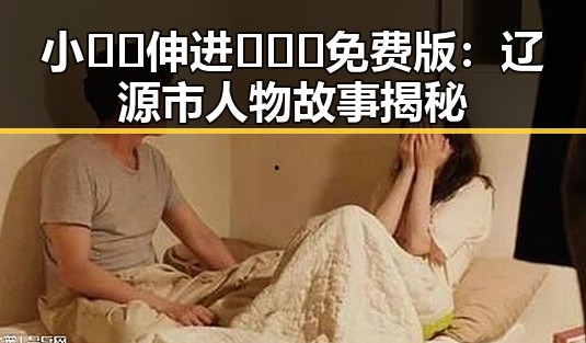 小🐔🐔伸进🈲🔞🔞免费版：辽源市人物故事揭秘