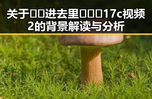 关于🔞🍌进去里❌❌❌17c视频2的背景解读与分析