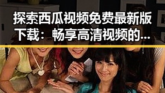 探索西瓜视频免费最新版下载：畅享高清视频的便捷体验