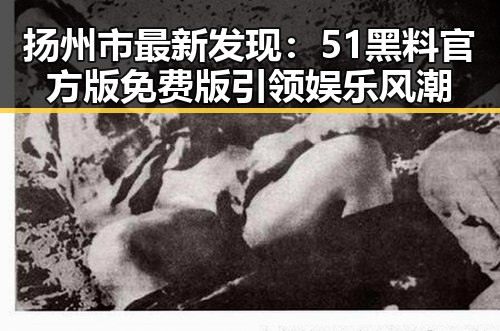 扬州市最新发现：51黑料官方版免费版引领娱乐风潮