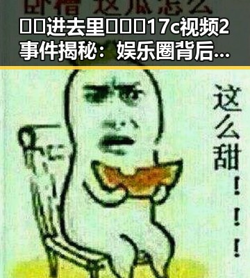 🔞🍌进去里❌❌❌17c视频2事件揭秘：娱乐圈背后的真实情况