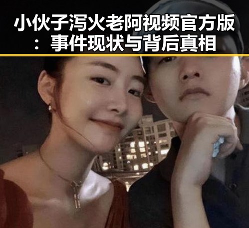 小伙子泻火老阿视频官方版：事件现状与背后真相