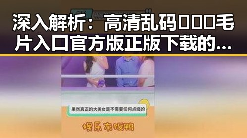深入解析：高清乱码🔞❌♋毛片入口官方版正版下载的现状与争议