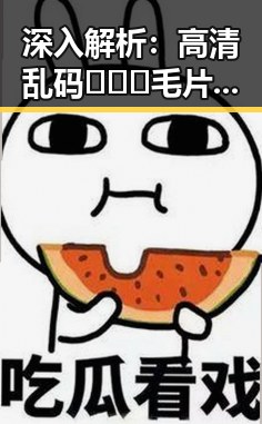 深入解析：高清乱码🔞❌♋毛片入口官方版正版下载的现状与争议