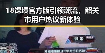 18馃埐官方版引领潮流,韶关市用户热议新体验