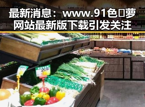 最新消息：www.91色😍萝网站最新版下载引发关注
