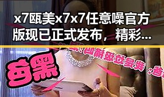 x7瓯美x7x7任意噪官方版现已正式发布，精彩内容一览