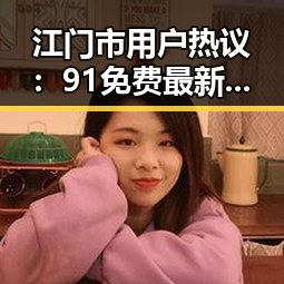 江门市用户热议：91免费最新版下载的最新体验