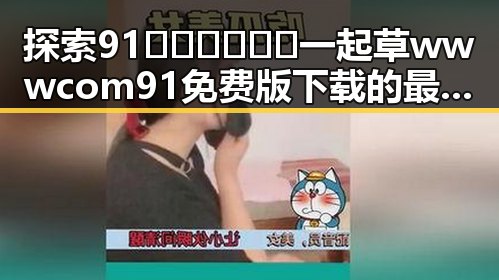 探索91🍆🍑🔞❌❌❌一起草wwwcom91免费版下载的最新动态