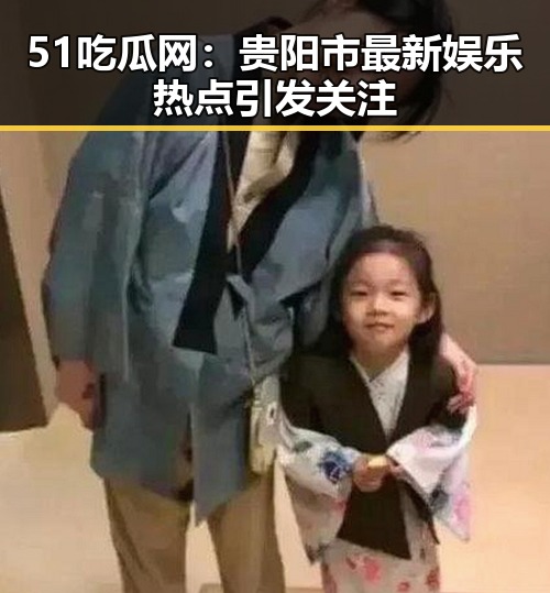 51吃瓜网：贵阳市最新娱乐热点引发关注
