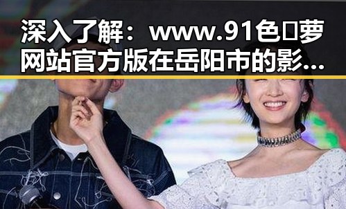 深入了解：www.91色😍萝网站官方版 在岳阳市的影响与应用