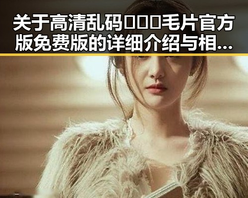 关于高清乱码🔞❌♋毛片官方版免费版的详细介绍与相关资讯