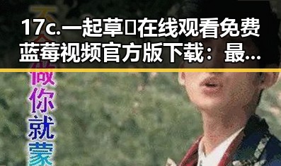 17c.一起草🌿在线观看免费蓝莓视频官方版下载：最新动态与资源指南
