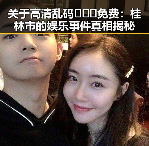 关于高清乱码🔞❌♋免费：桂林市的娱乐事件真相揭秘