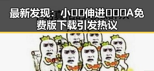 最新发现：小🐔🐔伸进🈲🔞🔞A免费版下载引发热议