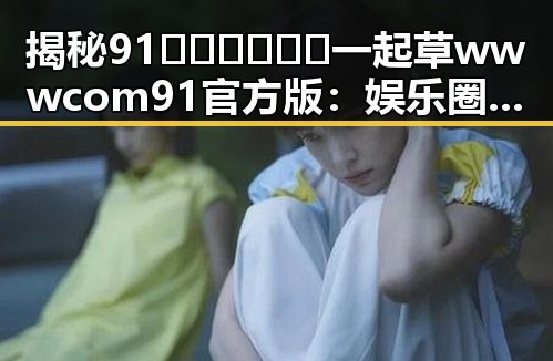 揭秘91🍆🍑🔞❌❌❌一起草wwwcom91官方版：娱乐圈吃瓜论坛背后的秘密