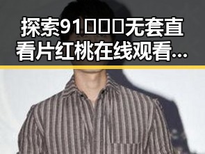 探索91❌❌❌无套直看片红桃在线观看今官方免费版：六盘水的精彩体验