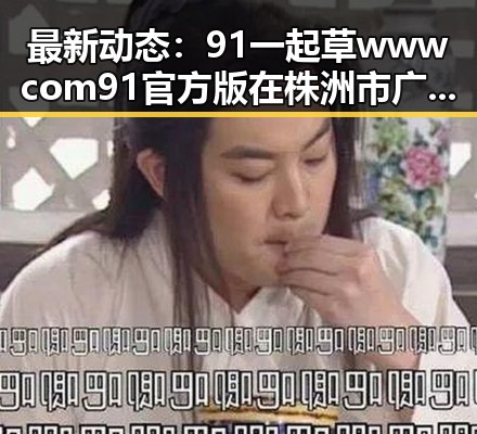 最新动态：91 一起草wwwcom91官方版在株洲市广受关注