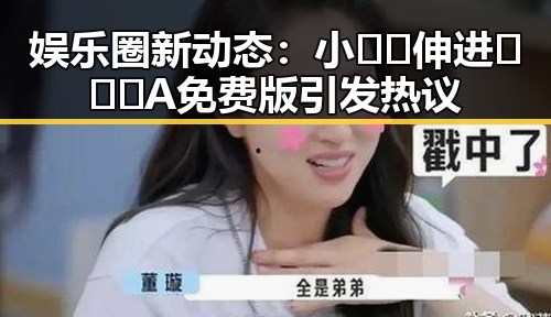 娱乐圈新动态:小🐔🐔伸进🈲🔞🔞A免费版引发热议