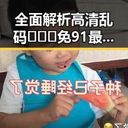 全面解析高清乱码🔞❌♋免91最新版下载：最新安全指南与实用建议