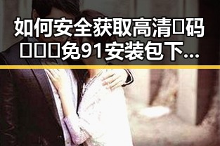 如何安全获取高清🈚码🔞❌♋免91安装包下载？探讨合法途径与注意事项