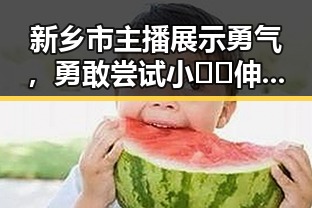 新乡市主播展示勇气，勇敢尝试小🐔🐔伸进🈲🔞🔞A免费版官方版新突破
