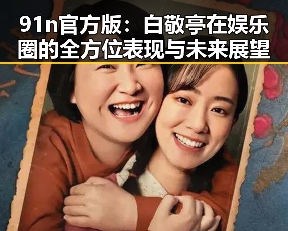 91n官方版：白敬亭在娱乐圈的全方位表现与未来展望