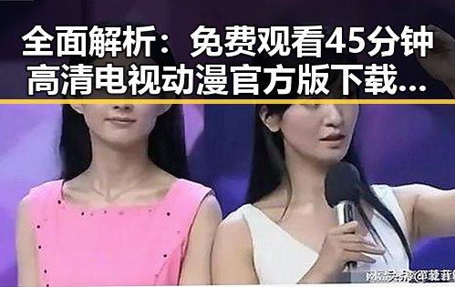 全面解析： 免费观看45分钟高清电视动漫官方版下载免费版
