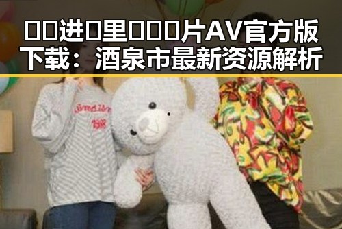 🔞🍌进🍑里❌❌❌片AV官方版下载：酒泉市最新资源解析