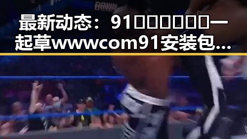 最新动态：91🍆🍑🔞❌❌❌一起草wwwcom91安装包下载现已正式上线